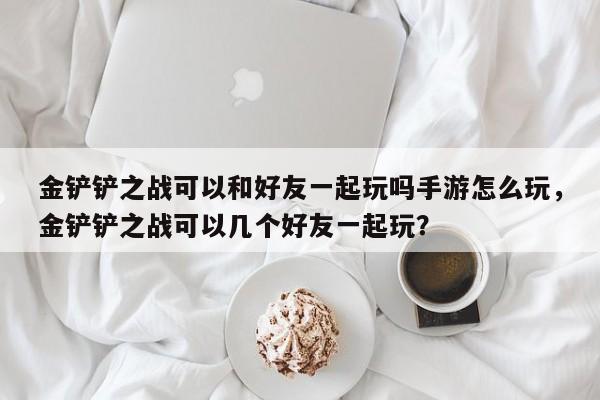 金铲铲之战可以和好友一起玩吗手游怎么玩，金铲铲之战可以几个好友一起玩？