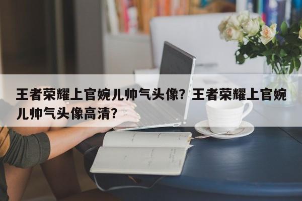王者荣耀上官婉儿帅气头像？王者荣耀上官婉儿帅气头像高清？