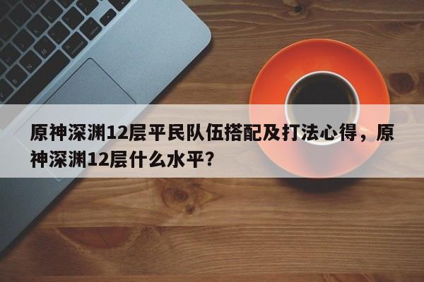 原神深渊12层平民队伍搭配及打法心得，原神深渊12层什么水平？
