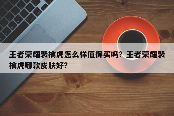 王者荣耀裴擒虎怎么样值得买吗？王者荣耀裴擒虎哪款皮肤好？