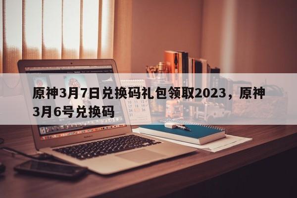 原神3月7日兑换码礼包领取2023，原神3月6号兑换码