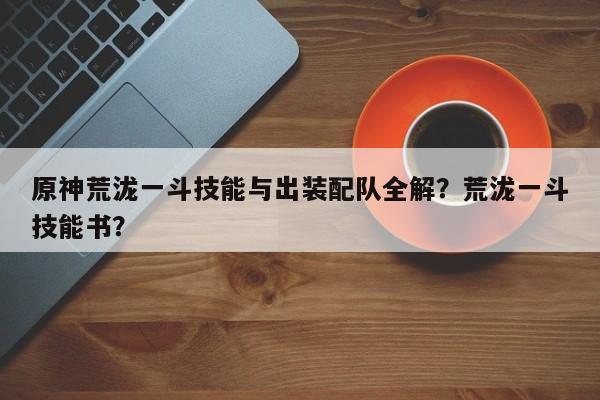 原神荒泷一斗技能与出装配队全解？荒泷一斗技能书？