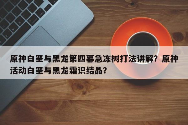 原神白垩与黑龙第四幕急冻树打法讲解？原神活动白垩与黑龙霜识结晶？
