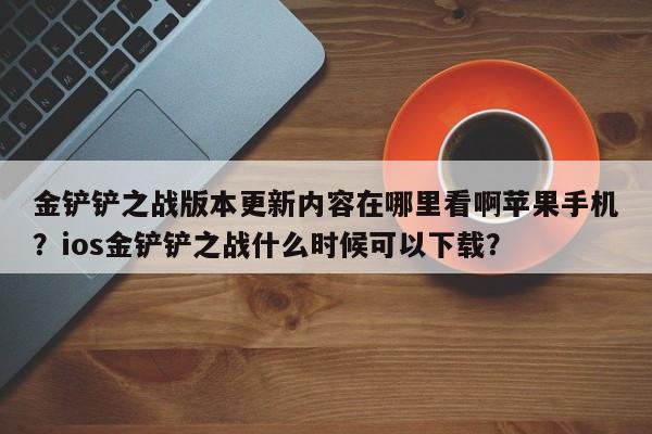 金铲铲之战版本更新内容在哪里看啊苹果手机？ios金铲铲之战什么时候可以下载？
