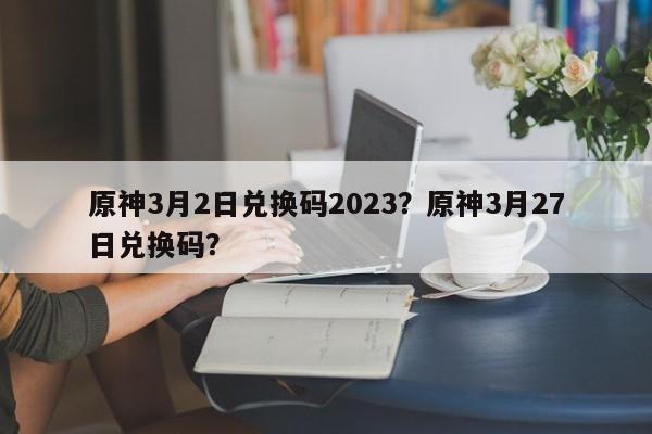 原神3月2日兑换码2023？原神3月27日兑换码？