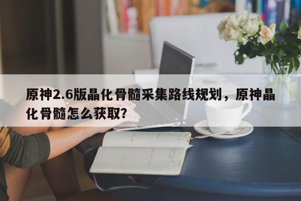 原神2.6版晶化骨髓采集路线规划，原神晶化骨髓怎么获取？