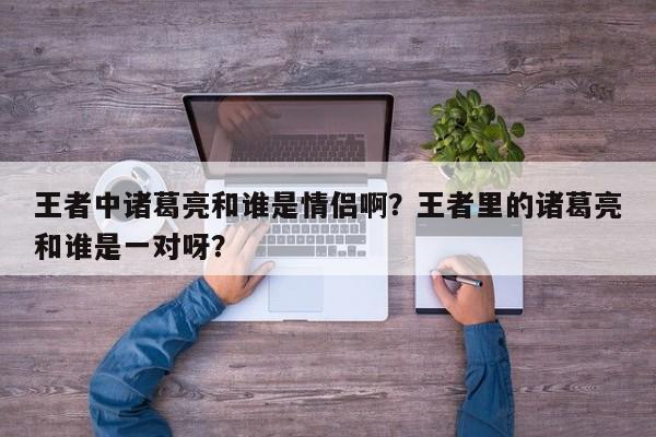 王者中诸葛亮和谁是情侣啊？王者里的诸葛亮和谁是一对呀？