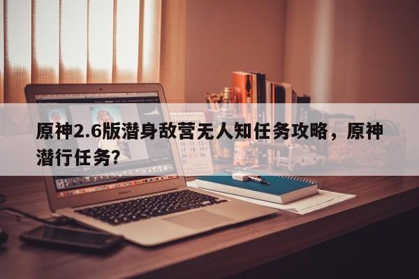 原神2.6版潜身敌营无人知任务攻略，原神潜行任务？