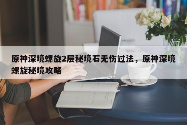 原神深境螺旋2层秘境石无伤过法，原神深境螺旋秘境攻略