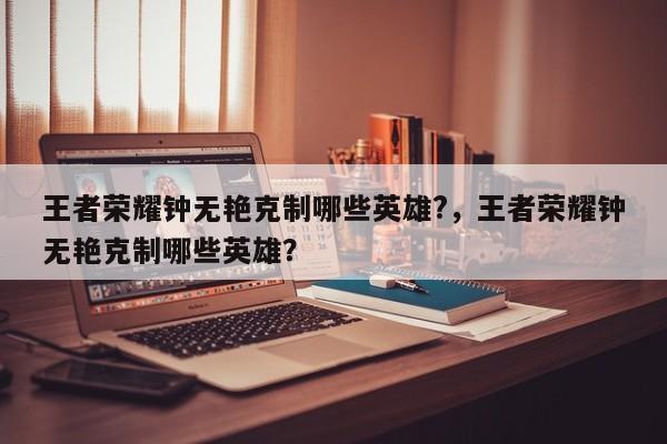王者荣耀钟无艳克制哪些英雄?，王者荣耀钟无艳克制哪些英雄？