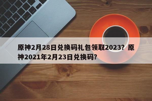 原神2月28日兑换码礼包领取2023？原神2021年2月23日兑换码？
