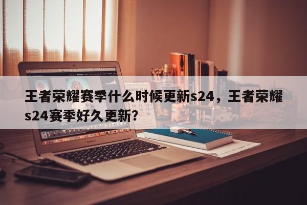 王者荣耀赛季什么时候更新s24，王者荣耀s24赛季好久更新？