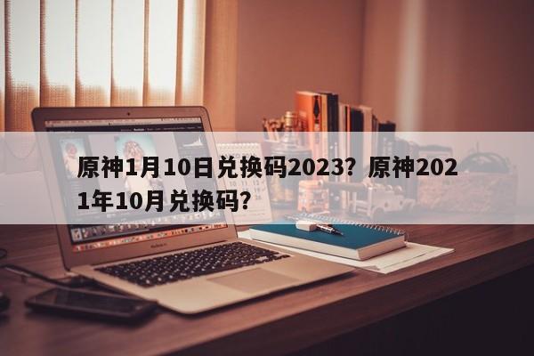 原神1月10日兑换码2023？原神2021年10月兑换码？