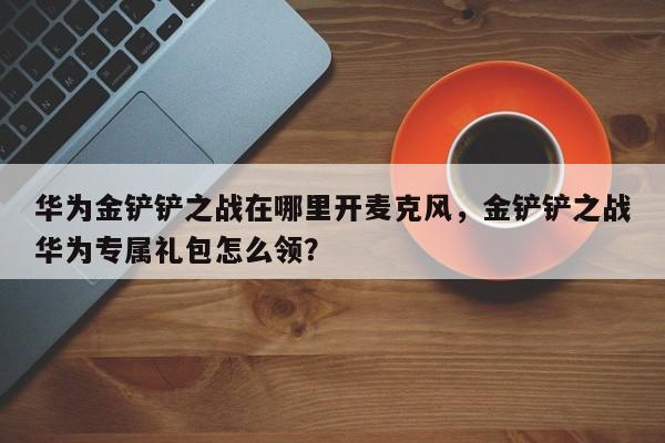 华为金铲铲之战在哪里开麦克风，金铲铲之战华为专属礼包怎么领？