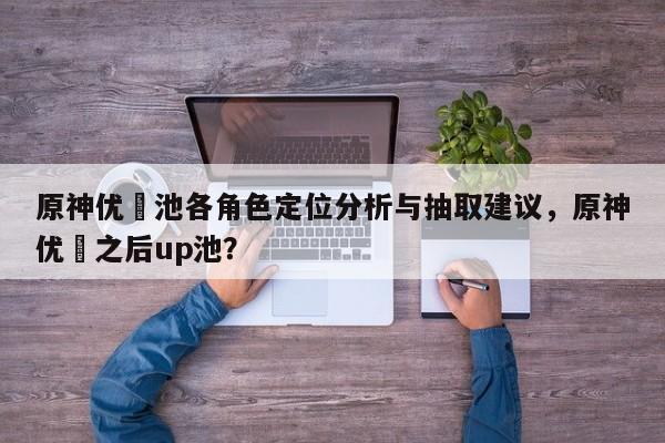 原神优菈池各角色定位分析与抽取建议，原神优菈之后up池？