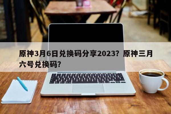 原神3月6日兑换码分享2023？原神三月六号兑换码？