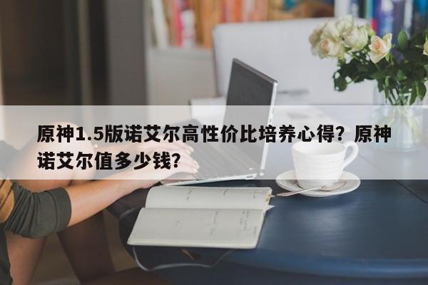 原神1.5版诺艾尔高性价比培养心得？原神诺艾尔值多少钱？