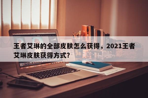 王者艾琳的全部皮肤怎么获得,2021王者艾琳皮肤获得方式?