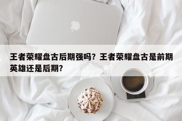 王者荣耀盘古后期强吗？王者荣耀盘古是前期英雄还是后期？
