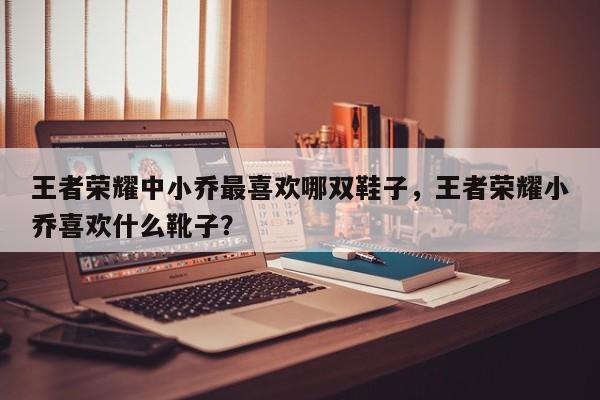 王者荣耀中小乔最喜欢哪双鞋子，王者荣耀小乔喜欢什么靴子？