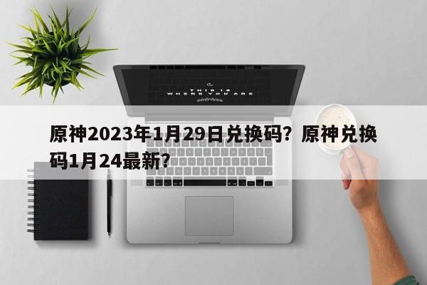 原神2023年1月29日兑换码?原神兑换码1月24最新?