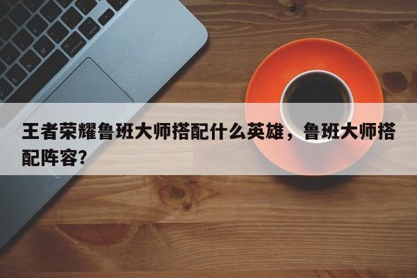 王者荣耀鲁班大师搭配什么英雄,鲁班大师搭配阵容?