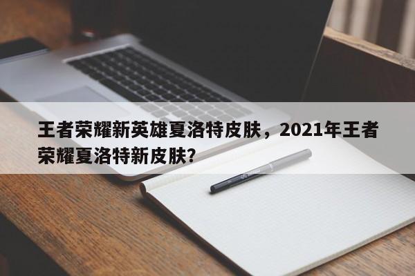 王者荣耀新英雄夏洛特皮肤，2021年王者荣耀夏洛特新皮肤？