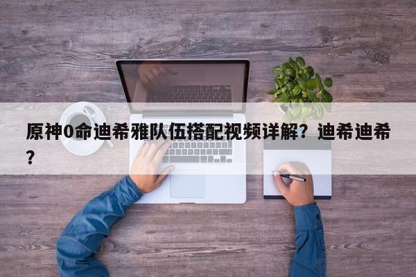 原神0命迪希雅队伍搭配视频详解？迪希迪希？