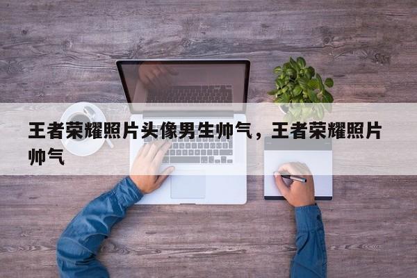 王者荣耀照片头像男生帅气,王者荣耀照片 帅气