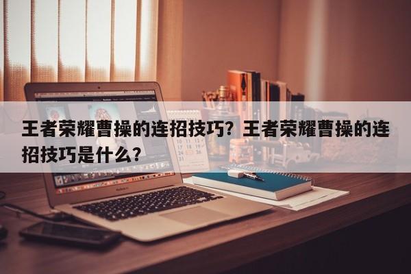 王者荣耀曹操的连招技巧？王者荣耀曹操的连招技巧是什么？
