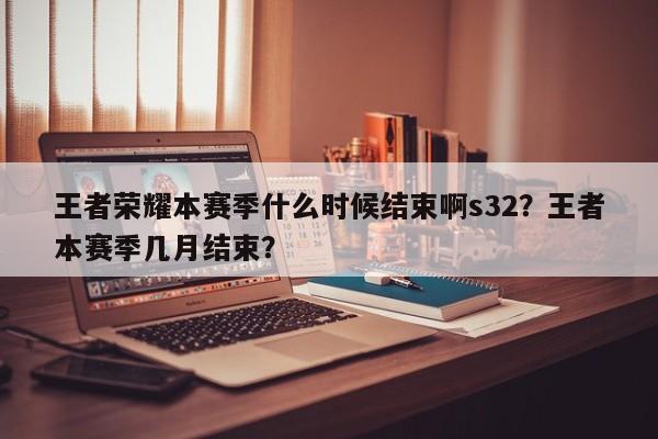 王者荣耀本赛季什么时候结束啊s32？王者本赛季几月结束？