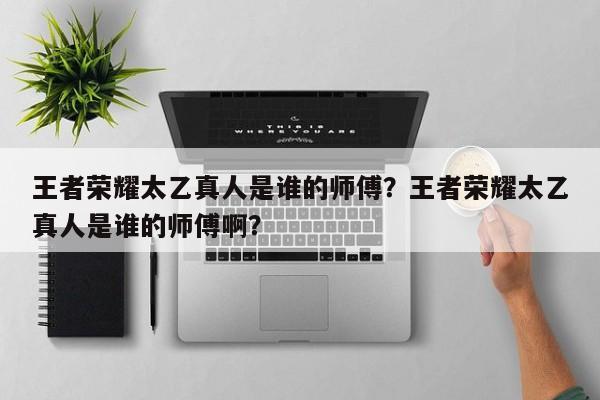 王者荣耀太乙真人是谁的师傅？王者荣耀太乙真人是谁的师傅啊？