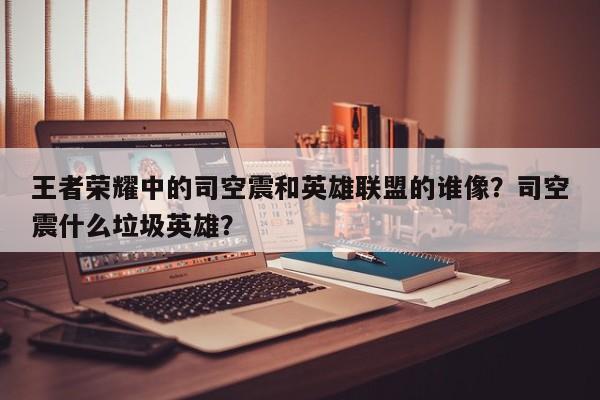 王者荣耀中的司空震和英雄联盟的谁像？司空震什么垃圾英雄？