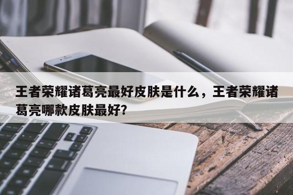 王者荣耀诸葛亮最好皮肤是什么，王者荣耀诸葛亮哪款皮肤最好？