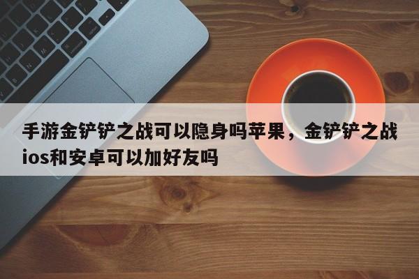 手游金铲铲之战可以隐身吗苹果，金铲铲之战ios和安卓可以加好友吗