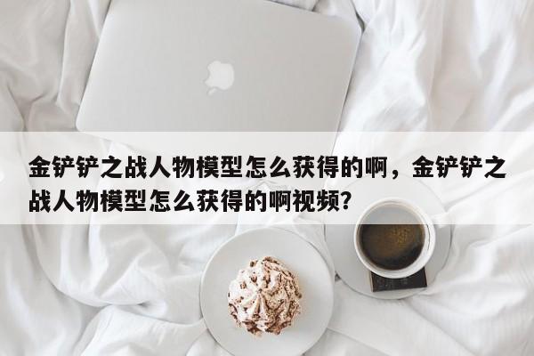 金铲铲之战人物模型怎么获得的啊，金铲铲之战人物模型怎么获得的啊视频？