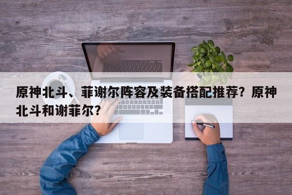 原神北斗、菲谢尔阵容及装备搭配推荐？原神北斗和谢菲尔？