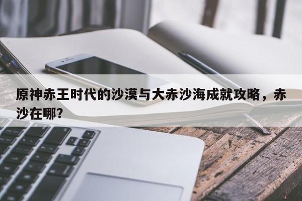 原神赤王时代的沙漠与大赤沙海成就攻略，赤沙在哪？